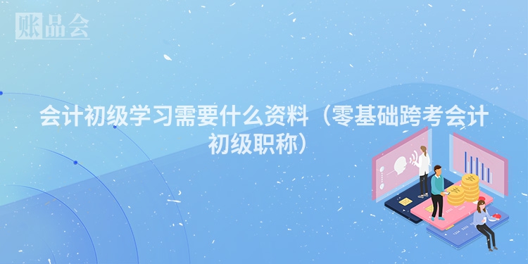 会计初级学习需要什么资料（零基础跨考会计初级职称）