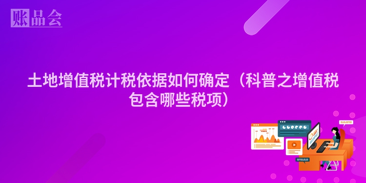 土地增值税计税依据如何确定（科普之增值税包含哪些税项）