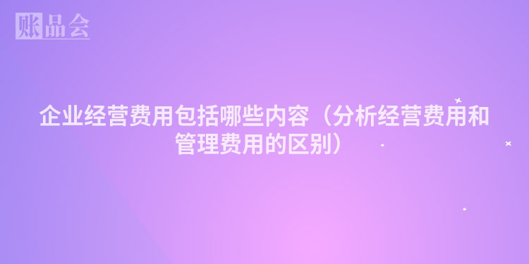 企业经营费用包括哪些内容（分析经营费用和管理费用的区别）