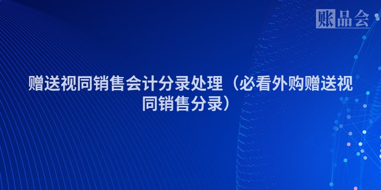 赠送视同销售会计分录处理（必看外购赠送视同销售分录）