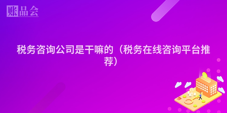 税务咨询公司是干嘛的（税务在线咨询平台推荐）