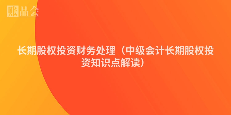 长期股权投资财务处理（中级会计长期股权投资知识点解读）
