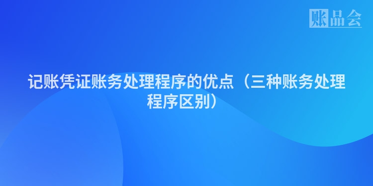 记账凭证账务处理程序的优点（三种账务处理程序区别）