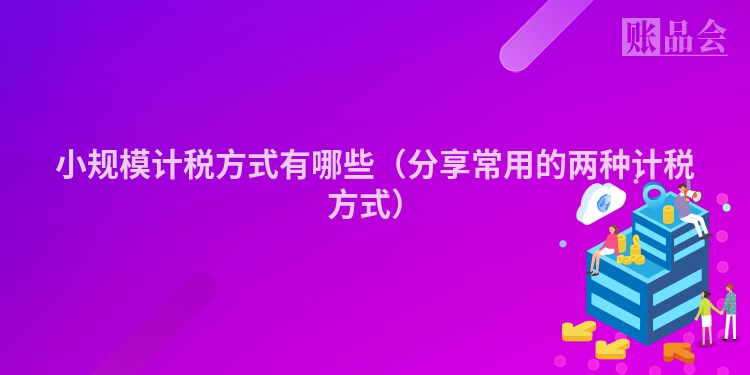小规模计税方式有哪些（分享常用的两种计税方式）