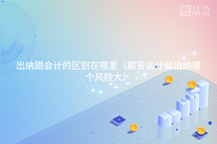 出纳跟会计的区别在哪里（解答会计和出纳哪个风险大）