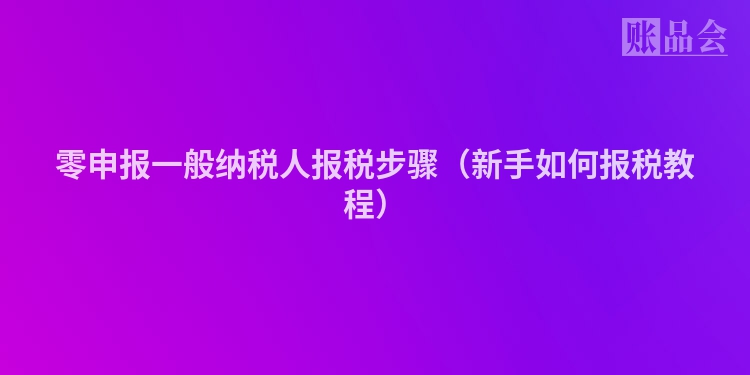 零申报一般纳税人报税步骤（新手如何报税教程）