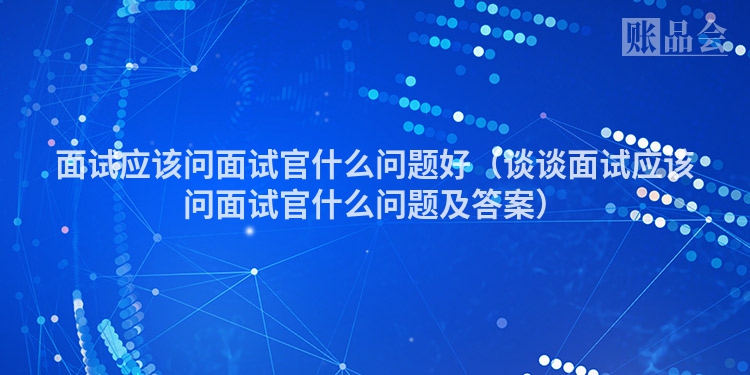 面试应该问面试官什么问题好（谈谈面试应该问面试官什么问题及答案）