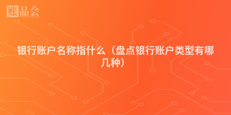 银行账户名称指什么(盘点银行账户类型有哪几种)