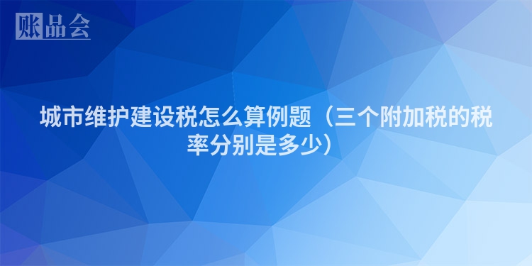 城市维护建设税怎么算例题（三个附加税的税率分别是多少）