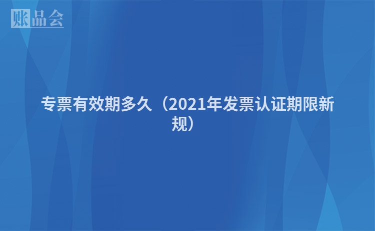专票有效期多久（2021年发票认证期限新规）
