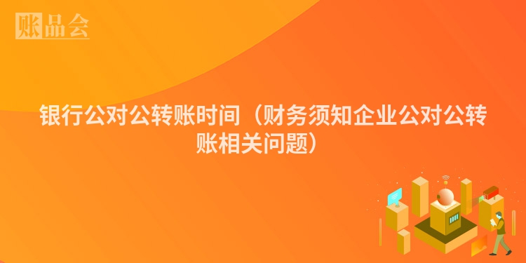 银行公对公转账时间（财务须知企业公对公转账相关问题）