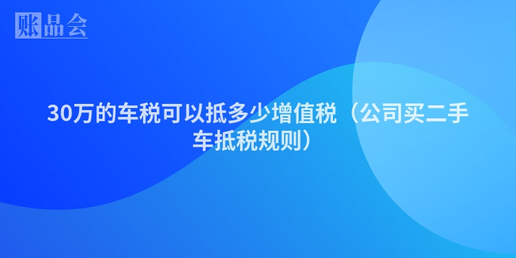 30万的车税可以抵多少增值税（公司买二手车抵税规则）