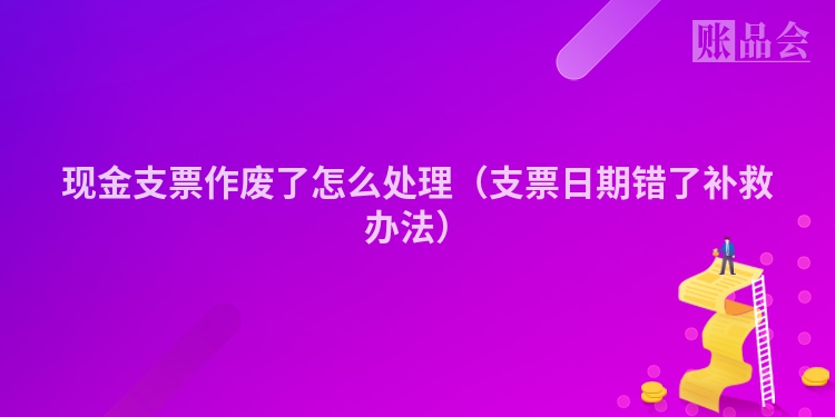 现金支票作废了怎么处理（支票日期错了补救办法）