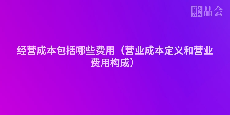 经营成本包括哪些费用（营业成本定义和营业费用构成）