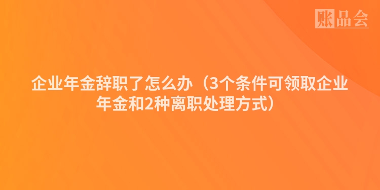 企业年金辞职了怎么办（3个条件可领取企业年金和2种离职处理方式）