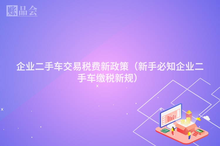 企业二手车交易税费新政策（新手必知企业二手车缴税新规）
