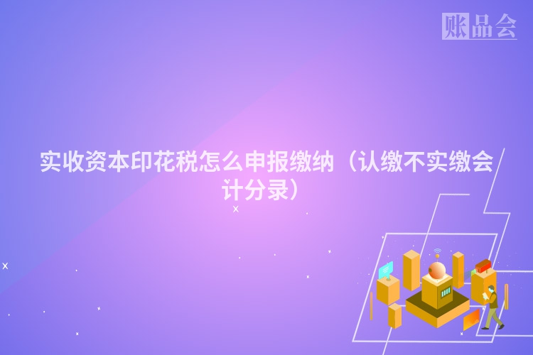 实收资本印花税怎么申报缴纳（认缴不实缴会计分录）