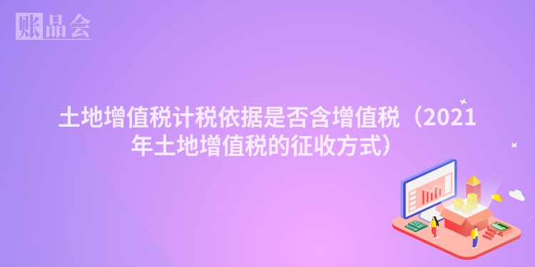 土地增值税计税依据是否含增值税（2021年土地增值税的征收方式）