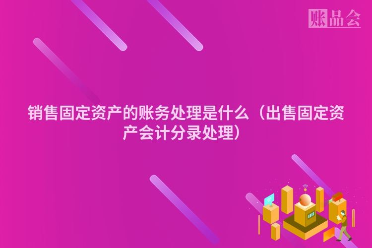销售固定资产的账务处理是什么（出售固定资产会计分录处理）