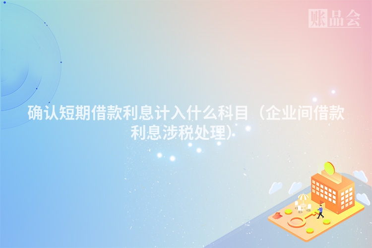 确认短期借款利息计入什么科目（企业间借款利息涉税处理）