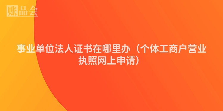 事业单位法人证书在哪里办（个体工商户营业执照网上申请）