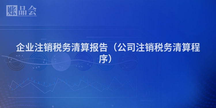 企业注销税务清算报告（公司注销税务清算程序）