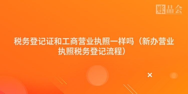 税务登记证和工商营业执照一样吗（新办营业执照税务登记流程）