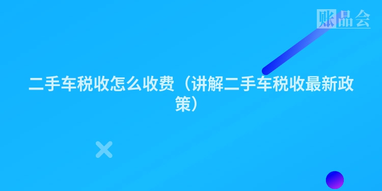 二手车税收怎么收费（讲解二手车税收最新政策）