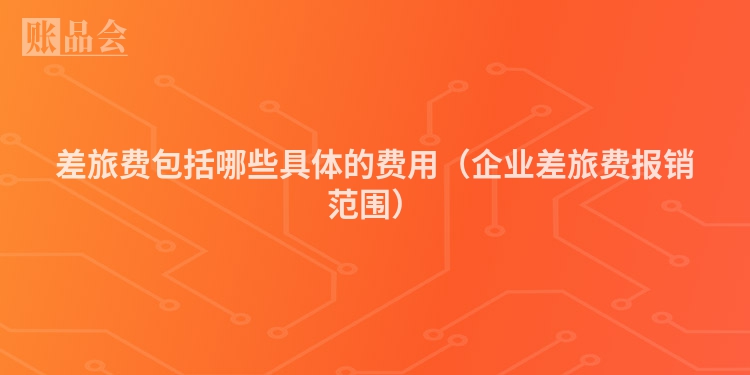 差旅费包括哪些具体的费用（企业差旅费报销范围）