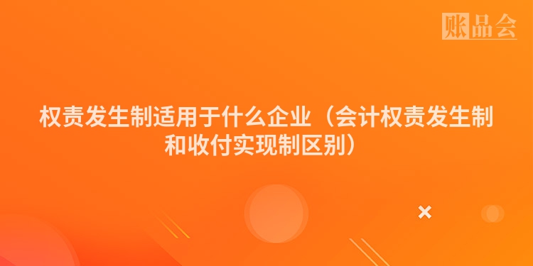 权责发生制适用于什么企业（会计权责发生制和收付实现制区别）
