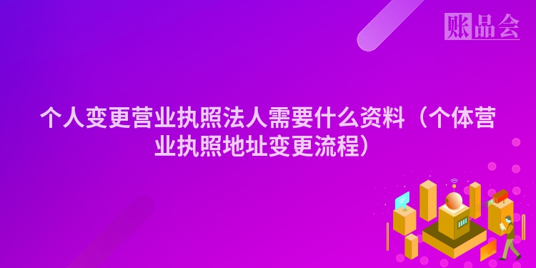 个人变更营业执照法人需要什么资料（个体营业执照地址变更流程）