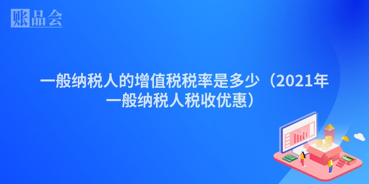 一般纳税人的增值税税率是多少（2021年一般纳税人税收优惠）