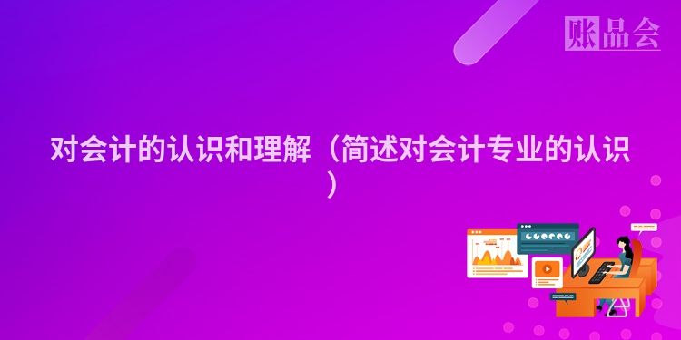 对会计的认识和理解（简述对会计专业的认识）