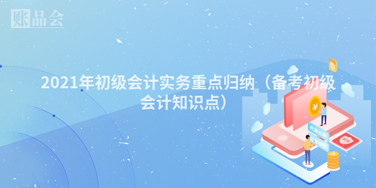2021年初级会计实务重点归纳（备考初级会计知识点）
