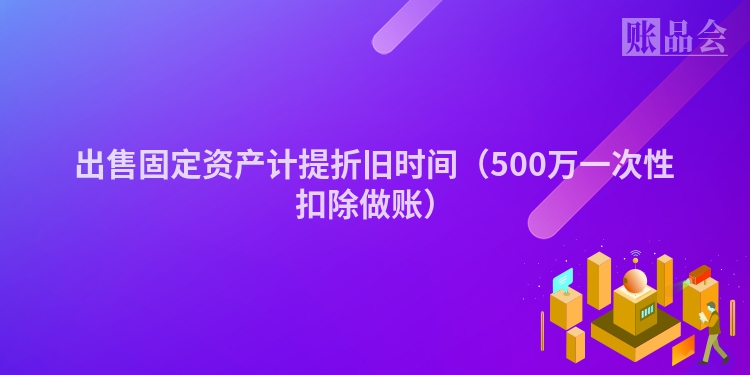 出售固定资产计提折旧时间（500万一次性扣除做账）