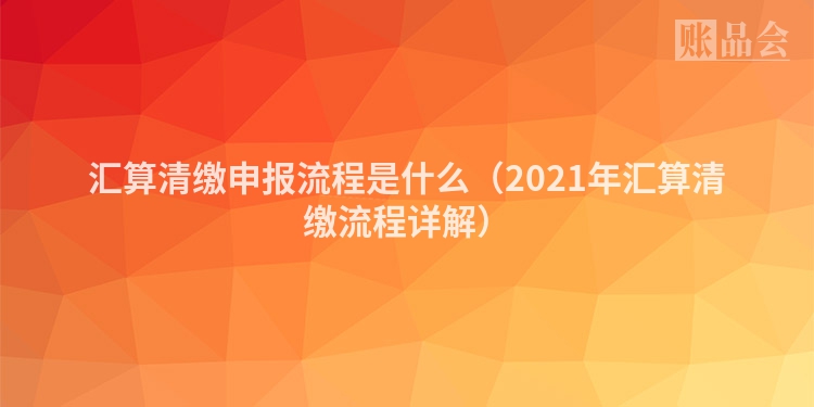 汇算清缴申报流程是什么（2021年汇算清缴流程详解）