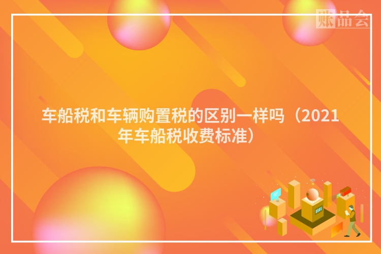 车船税和车辆购置税的区别一样吗（2021年车船税收费标准）