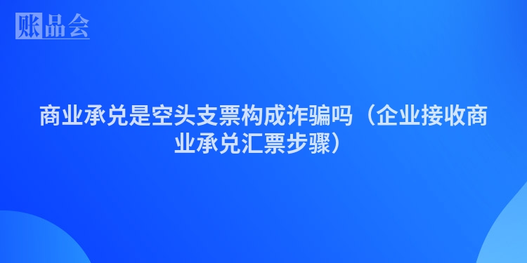 商业承兑是空头支票构成诈骗吗（企业接收商业承兑汇票步骤）