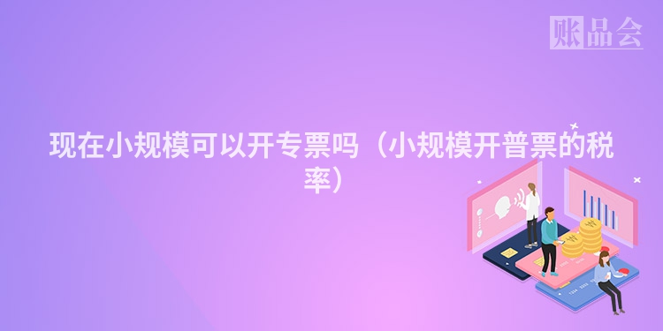 现在小规模可以开专票吗（小规模开普票的税率）