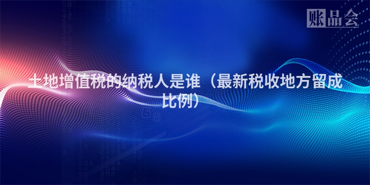 土地增值税的纳税人是谁（最新税收地方留成比例）