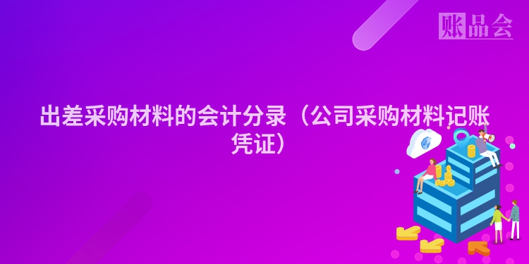 出差采购材料的会计分录（公司采购材料记账凭证）