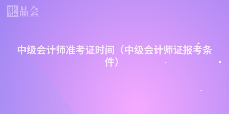 中级会计师准考证时间（中级会计师证报考条件）