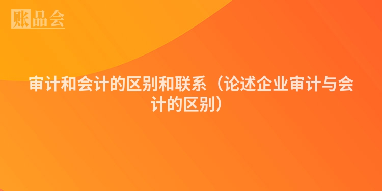 审计和会计的区别和联系（论述企业审计与会计的区别）