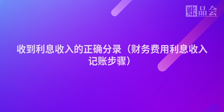 收到利息收入的正确分录（财务费用利息收入记账步骤）