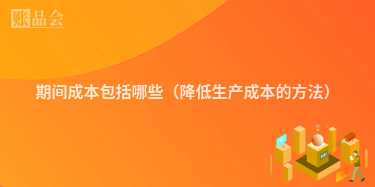 期间成本包括哪些（降低生产成本的方法）