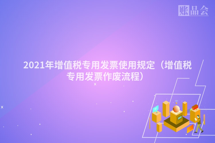 2021年增值税专用发票使用规定（增值税专用发票作废流程）