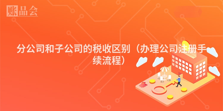分公司和子公司的税收区别（办理公司注册手续流程）