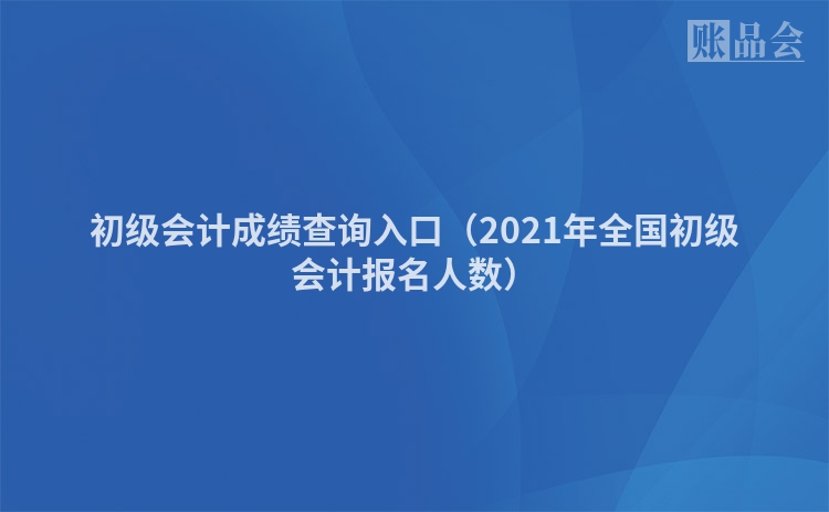 初级会计成绩查询入口（2021年全国初级会计报名人数）