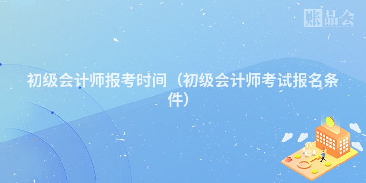 初级会计师报考时间（初级会计师考试报名条件）