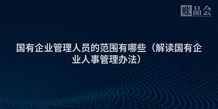 国有企业管理人员的范围有哪些(解读国有企业人事管理办法)